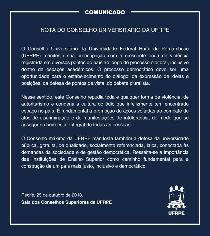 NOTA DO CONSELHO UNIVERSITÁRIO DA UFRPE  O Conselho Universitário da Universidade Federal Rural de Pernambuco (UFRPE) manifesta sua preocupação com a crescente onda de violência registrada em diversos pontos do país ao longo do processo eleitoral, inclusive dentro de espaços universitários. O processo democrático deve ser uma oportunidade para o estabelecimento do diálogo, da expressão de ideias e posições, da defesa de pontos de vista, do debate pluralista.  Nesse sentido, este Conselho repudia toda e qualquer forma de violência, de autoritarismo e condena a cultura do ódio que infelizmente tem ganho espaço no país. É fundamental a promoção de ações voltadas ao combate de atos de discriminação e de manifestações de intolerância, de modo que se assegure o bem-estar integral de todas as pessoas.  O Conselho máximo da UFRPE manifesta também a defesa da universidade pública, gratuita, de qualidade, socialmente referenciada, laica, conectada às demandas da sociedade e de gestão democrática. Ressalta-se a importância das Instituições de Ensino Superior como caminho fundamental para a construção de um país mais justo, inclusivo e democrático.  Recife, 25 de outubro de 2018. Sala dos Conselhos Superiores da UFRPE